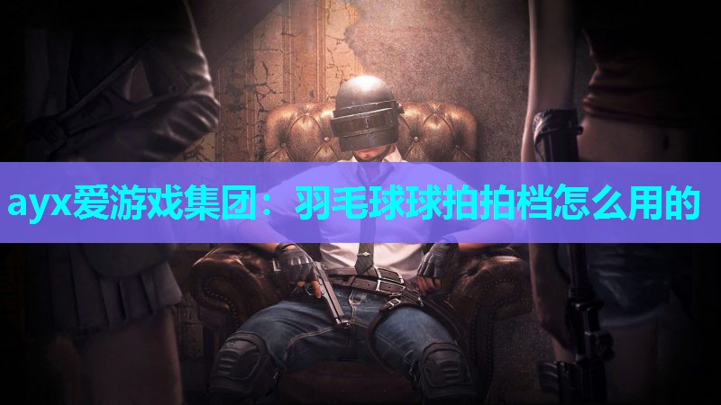 ayx爱游戏集团：羽毛球球拍拍档怎么用的